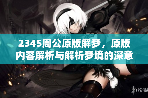 2345周公原版解梦，原版内容解析与解析梦境的深意