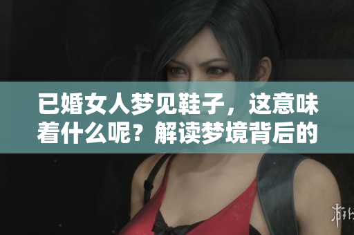 已婚女人梦见鞋子，这意味着什么呢？解读梦境背后的深层含义