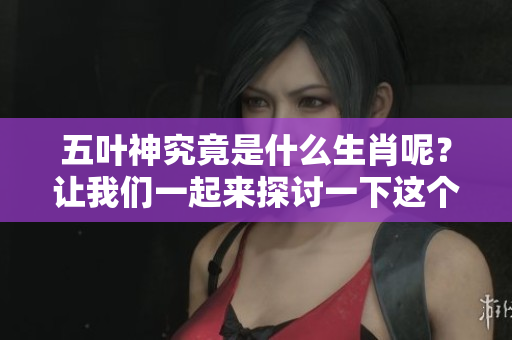 五叶神究竟是什么生肖呢？让我们一起来探讨一下这个问题吧