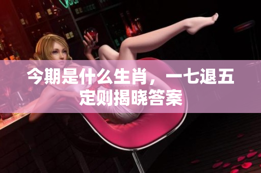 今期是什么生肖，一七退五定则揭晓答案