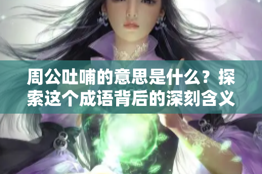 周公吐哺的意思是什么？探索这个成语背后的深刻含义。