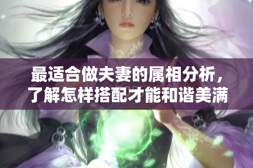 最适合做夫妻的属相分析，了解怎样搭配才能和谐美满