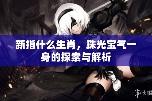新指什么生肖，珠光宝气一身的探索与解析