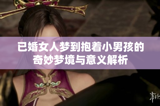 已婚女人梦到抱着小男孩的奇妙梦境与意义解析