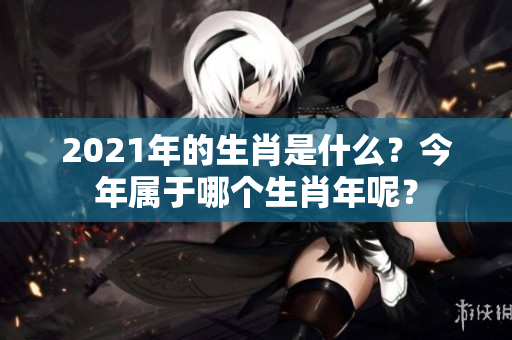 2021年的生肖是什么？今年属于哪个生肖年呢？