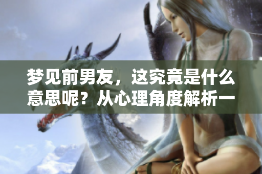 梦见前男友，这究竟是什么意思呢？从心理角度解析一下吧！