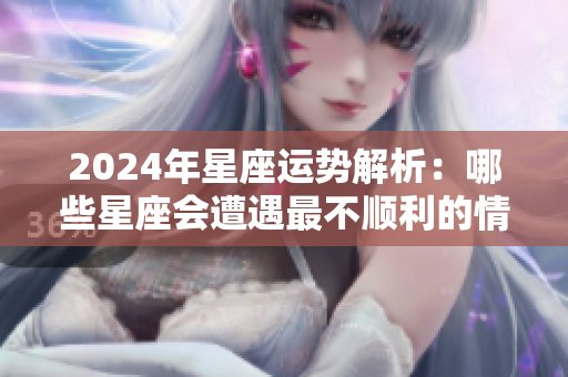 2024年星座运势解析：哪些星座会遭遇最不顺利的情形呢