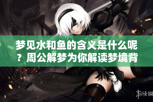 梦见水和鱼的含义是什么呢？周公解梦为你解读梦境背后的秘密