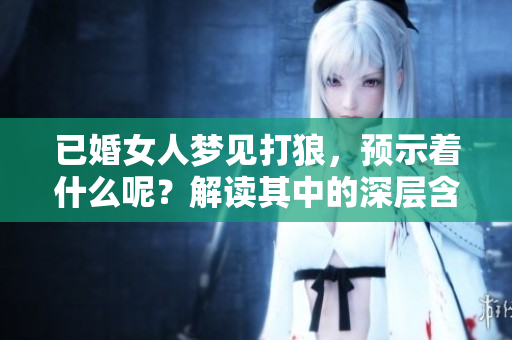 已婚女人梦见打狼，预示着什么呢？解读其中的深层含义与象征。