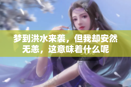 梦到洪水来袭，但我却安然无恙，这意味着什么呢