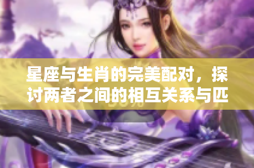 星座与生肖的完美配对，探讨两者之间的相互关系与匹配度