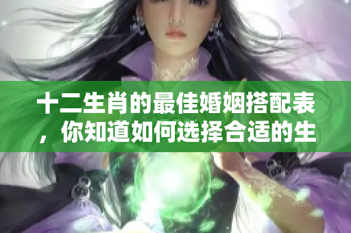 十二生肖的最佳婚姻搭配表，你知道如何选择合适的生肖配对吗