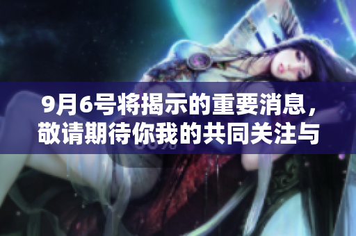 9月6号将揭示的重要消息，敬请期待你我的共同关注与分享