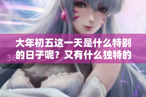 大年初五这一天是什么特别的日子呢？又有什么独特的讲究呢？