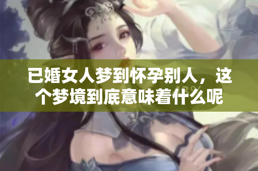 已婚女人梦到怀孕别人，这个梦境到底意味着什么呢