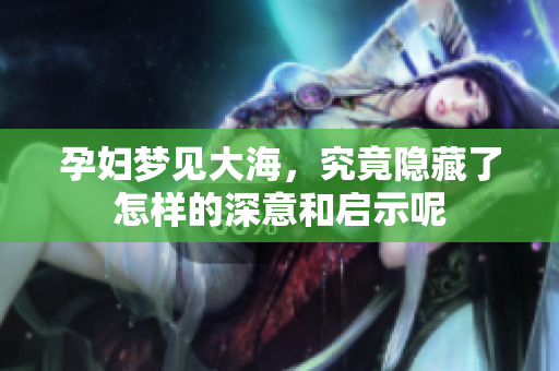 孕妇梦见大海，究竟隐藏了怎样的深意和启示呢