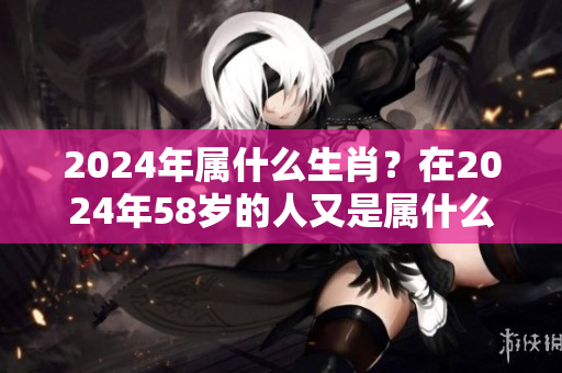 2024年属什么生肖？在2024年58岁的人又是属什么呢？