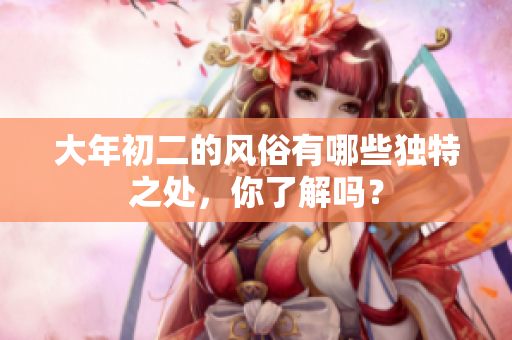 大年初二的风俗有哪些独特之处，你了解吗？
