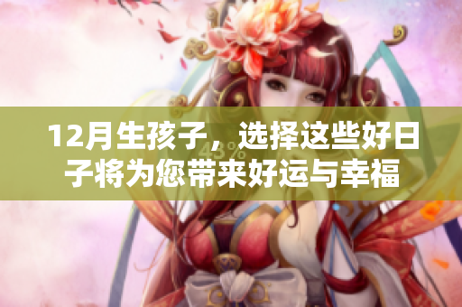 12月生孩子，选择这些好日子将为您带来好运与幸福