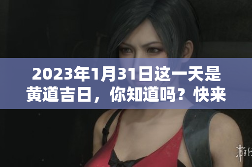2023年1月31日这一天是黄道吉日，你知道吗？快来查询一下吧！