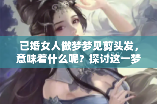 已婚女人做梦梦见剪头发，意味着什么呢？探讨这一梦境的深层含义