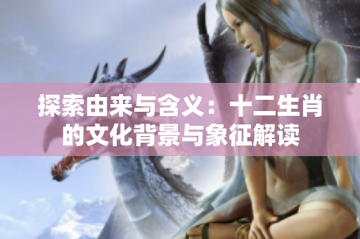 探索由来与含义：十二生肖的文化背景与象征解读