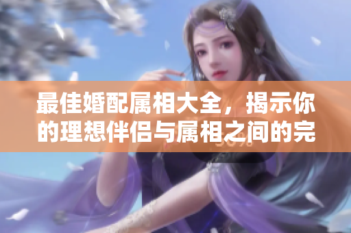 最佳婚配属相大全，揭示你的理想伴侣与属相之间的完美匹配关系