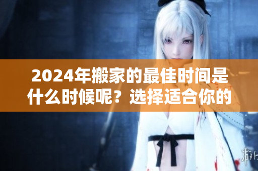 2024年搬家的最佳时间是什么时候呢？选择适合你的搬家时机很重要！
