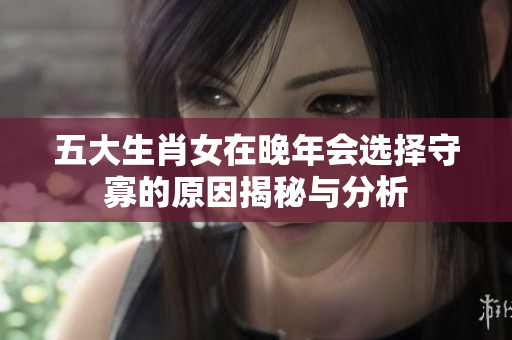 五大生肖女在晚年会选择守寡的原因揭秘与分析