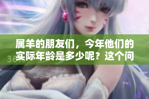 属羊的朋友们，今年他们的实际年龄是多少呢？这个问题值得深入探讨。