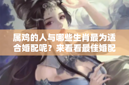 属鸡的人与哪些生肖最为适合婚配呢？来看看最佳婚配对象是什么。
