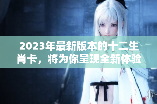 2023年最新版本的十二生肖卡，将为你呈现全新体验和设计。