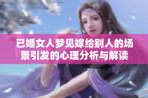 已婚女人梦见嫁给别人的场景引发的心理分析与解读