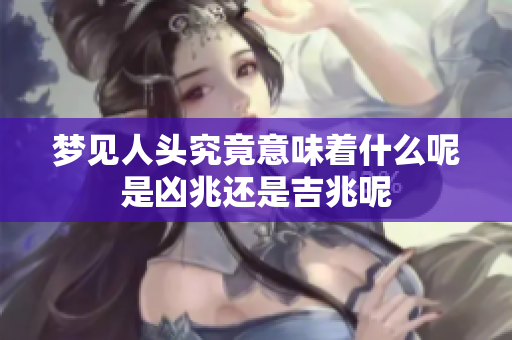 梦见人头究竟意味着什么呢是凶兆还是吉兆呢