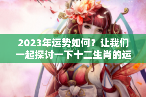 2023年运势如何？让我们一起探讨一下十二生肖的运势变化。