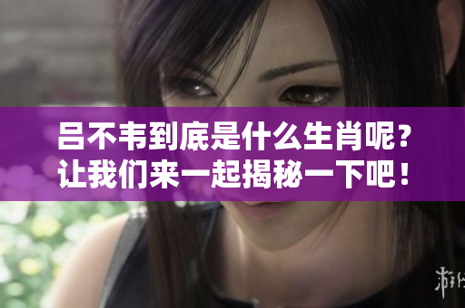 吕不韦到底是什么生肖呢？让我们来一起揭秘一下吧！