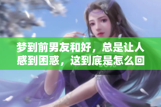 梦到前男友和好，总是让人感到困惑，这到底是怎么回事呢
