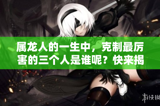 属龙人的一生中，克制最厉害的三个人是谁呢？快来揭晓这个神秘答案！