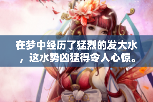 在梦中经历了猛烈的发大水，这水势凶猛得令人心惊。