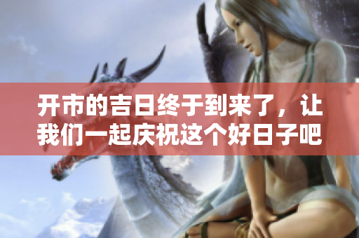 开市的吉日终于到来了，让我们一起庆祝这个好日子吧