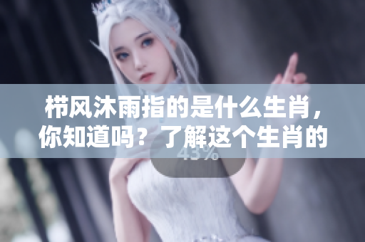 栉风沐雨指的是什么生肖，你知道吗？了解这个生肖的特征与寓意！