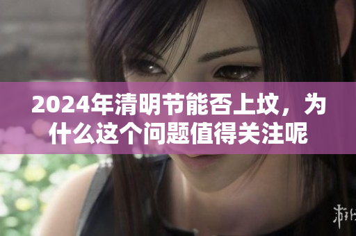 2024年清明节能否上坟，为什么这个问题值得关注呢