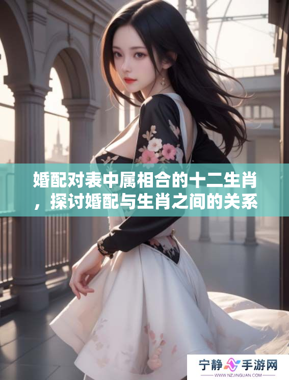 婚配对表中属相合的十二生肖，探讨婚配与生肖之间的关系