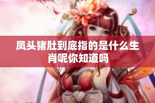 凤头猪肚到底指的是什么生肖呢你知道吗