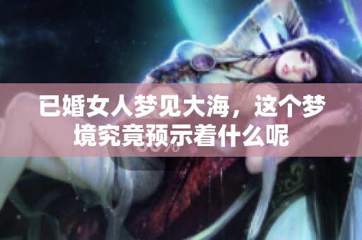 已婚女人梦见大海，这个梦境究竟预示着什么呢