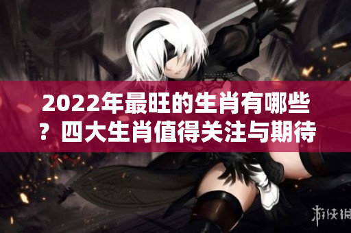 2022年最旺的生肖有哪些？四大生肖值得关注与期待！