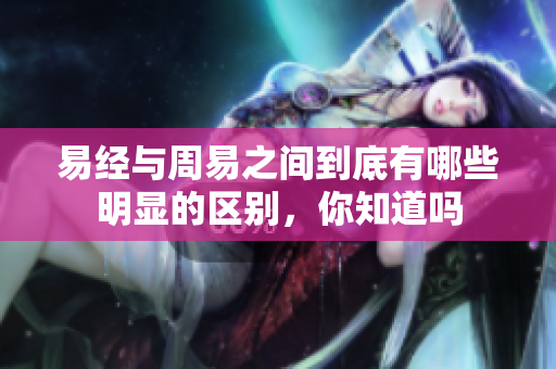 易经与周易之间到底有哪些明显的区别，你知道吗
