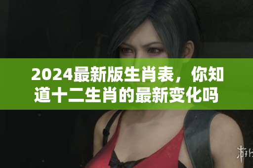 2024最新版生肖表，你知道十二生肖的最新变化吗
