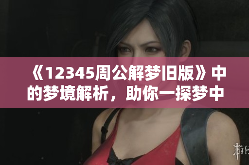 《12345周公解梦旧版》中的梦境解析，助你一探梦中奥秘与象征