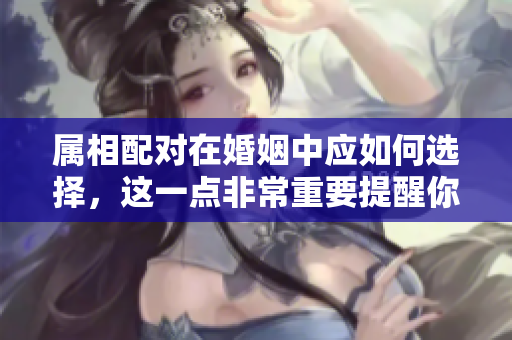 属相配对在婚姻中应如何选择，这一点非常重要提醒你了解